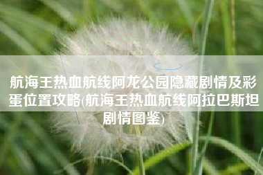 航海王热血航线阿龙公园隐藏剧情及彩蛋位置攻略(航海王热血航线阿拉巴斯坦剧情图鉴)