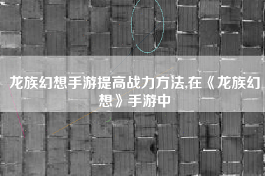龙族幻想手游提高战力方法,在《龙族幻想》手游中