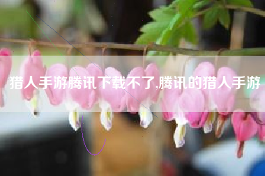 猎人手游腾讯下载不了,腾讯的猎人手游