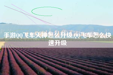 手游QQ飞车火神怎么升级,QQ飞车怎么快速升级