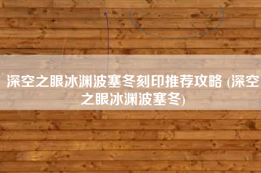 深空之眼冰渊波塞冬刻印推荐攻略 (深空之眼冰渊波塞冬)