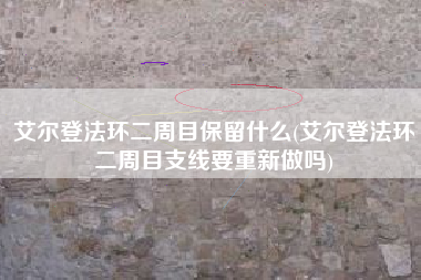 艾尔登法环二周目保留什么(艾尔登法环二周目支线要重新做吗)
