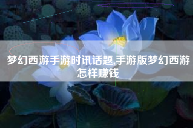 梦幻西游手游时讯话题,手游版梦幻西游怎样赚钱