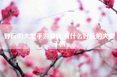 好玩的大型手游游戏,有什么好玩的大型手游