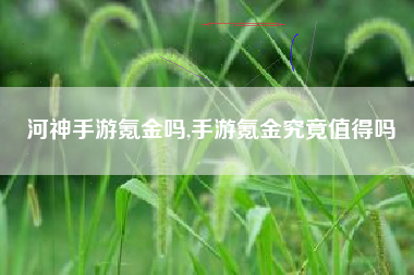 河神手游氪金吗,手游氪金究竟值得吗