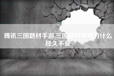 腾讯三国题材手游,三国题材游戏为什么经久不衰
