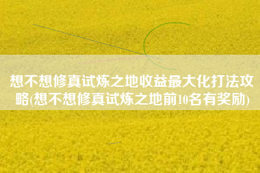 想不想修真试炼之地收益最大化打法攻略(想不想修真试炼之地前10名有奖励)