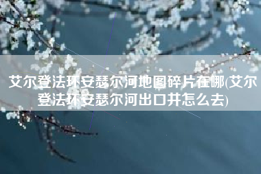 艾尔登法环安瑟尔河地图碎片在哪(艾尔登法环安瑟尔河出口井怎么去)