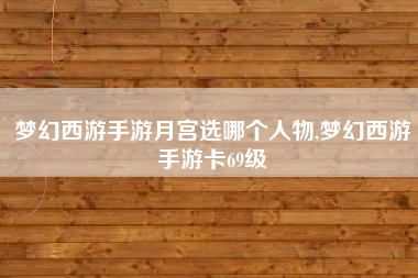 梦幻西游手游月宫选哪个人物,梦幻西游手游卡69级