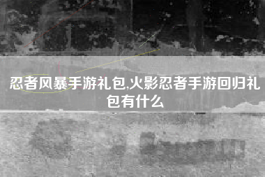 忍者风暴手游礼包,火影忍者手游回归礼包有什么