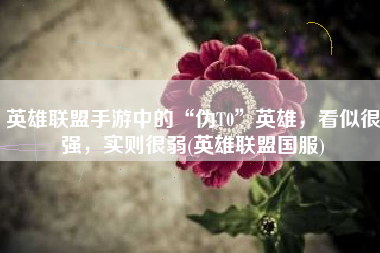 英雄联盟手游中的“伪T0”英雄，看似很强，实则很弱(英雄联盟国服)