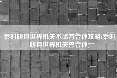 秦时明月世界机关术墨方合体攻略(秦时明月世界机关兽合体)