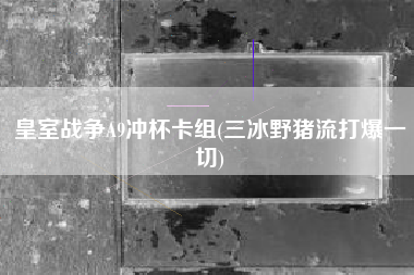 皇室战争A9冲杯卡组(三冰野猪流打爆一切)