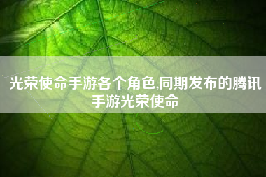 光荣使命手游各个角色,同期发布的腾讯手游光荣使命