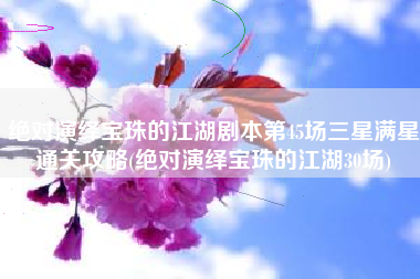 绝对演绎宝珠的江湖剧本第45场三星满星通关攻略(绝对演绎宝珠的江湖30场)