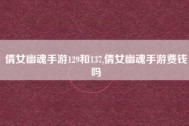 倩女幽魂手游129和137,倩女幽魂手游费钱吗