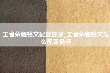 王者荣耀铭文配置在哪_王者荣耀铭文怎么配置最好