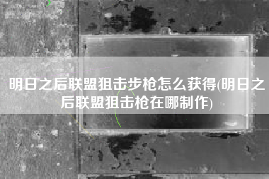 明日之后联盟狙击步枪怎么获得(明日之后联盟狙击枪在哪制作)