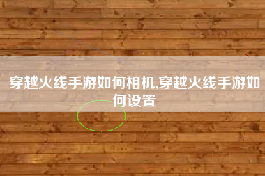 穿越火线手游如何相机,穿越火线手游如何设置