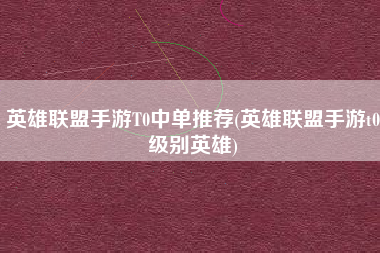 英雄联盟手游T0中单推荐(英雄联盟手游t0级别英雄)
