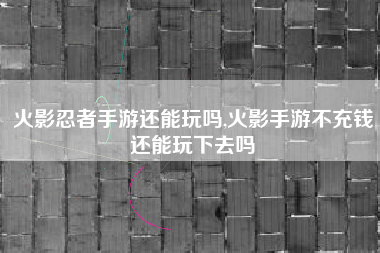 火影忍者手游还能玩吗,火影手游不充钱还能玩下去吗