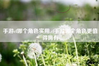 手游cf哪个角色实用,cf手游哪个角色更值得拥有