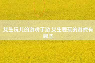 女生玩儿的游戏手游,女生爱玩的游戏有哪些