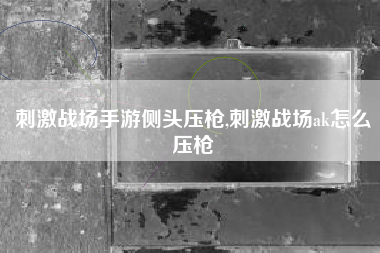 刺激战场手游侧头压枪,刺激战场ak怎么压枪