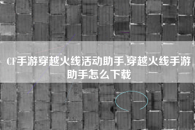 CF手游穿越火线活动助手,穿越火线手游助手怎么下载