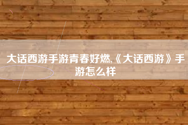 大话西游手游青春好燃,《大话西游》手游怎么样