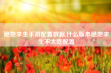 绝地求生手游配置数据,什么版本绝地求生不太吃配置