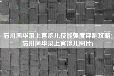 忘川风华录上官婉儿技能强度评测攻略(忘川风华录上官婉儿图片)