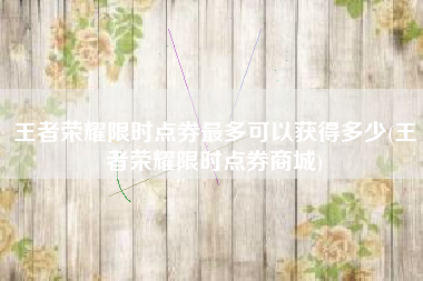 王者荣耀限时点券最多可以获得多少(王者荣耀限时点券商城)