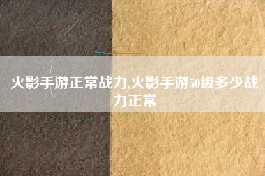 火影手游正常战力,火影手游50级多少战力正常