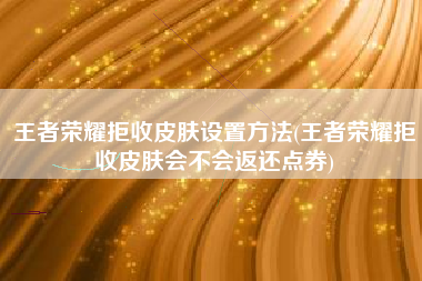 王者荣耀拒收皮肤设置方法(王者荣耀拒收皮肤会不会返还点券)