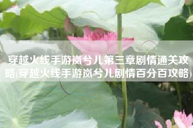 穿越火线手游岚兮儿第三章剧情通关攻略(穿越火线手游岚兮儿剧情百分百攻略)