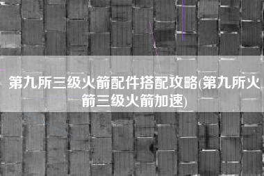 第九所三级火箭配件搭配攻略(第九所火箭三级火箭加速)