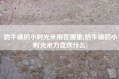 奶牛镇的小时光米刚在哪里(奶牛镇的小时光米力喜欢什么)