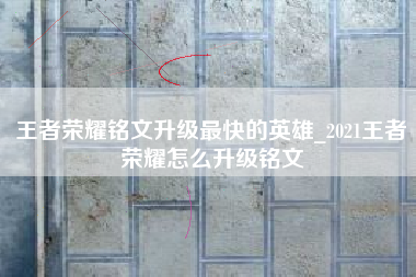王者荣耀铭文升级最快的英雄_2021王者荣耀怎么升级铭文