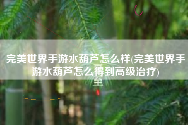 完美世界手游水葫芦怎么样(完美世界手游水葫芦怎么得到高级治疗)