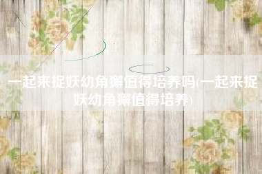 一起来捉妖幼角獬值得培养吗(一起来捉妖幼角獬值得培养)