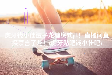 虎牙钱小佳遭子龙缠绕式pk！直播间直接禁言子龙！(虎牙贴吧钱小佳吧)