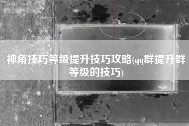 神角技巧等级提升技巧攻略(qq群提升群等级的技巧)