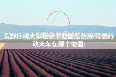 荒野行动火车在哪个地图怎么玩(荒野行动火车在哪个地图)