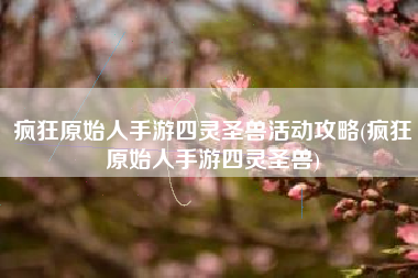 疯狂原始人手游四灵圣兽活动攻略(疯狂原始人手游四灵圣兽)
