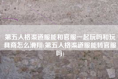 第五人格渠道服能和官服一起玩吗和玩具商怎么滑翔(第五人格渠道服能转官服吗)