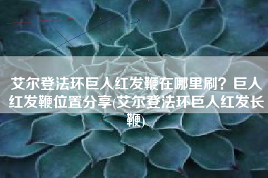 艾尔登法环巨人红发鞭在哪里刷？巨人红发鞭位置分享(艾尔登法环巨人红发长鞭)