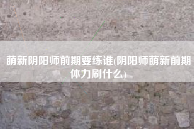 萌新阴阳师前期要练谁(阴阳师萌新前期体力刷什么)