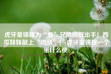虎牙童锦程为“爱”兄弟双双出手！西瓜妹妹献上“吻别”！(虎牙童锦程一个蛋什么梗)