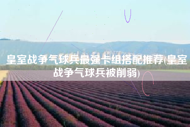 皇室战争气球兵最强卡组搭配推荐(皇室战争气球兵被削弱)